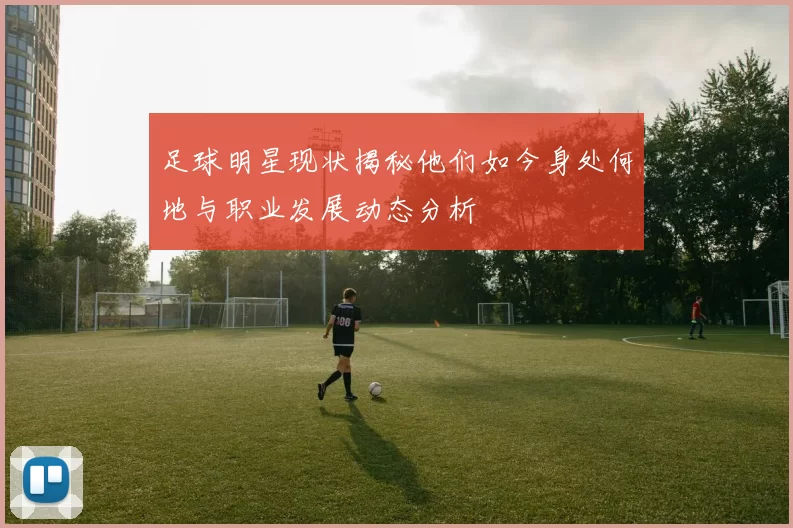 足球明星现状揭秘他们如今身处何地与职业发展动态分析
