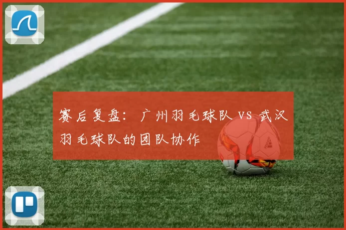 赛后复盘：广州羽毛球队 vs 武汉羽毛球队的团队协作