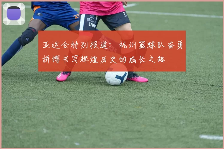 亚运会特别报道：杭州篮球队奋勇拼搏书写辉煌历史的成长之路