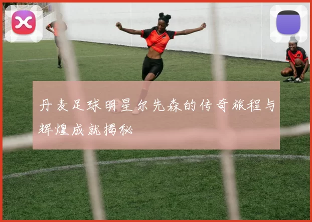 丹麦足球明星尔先森的传奇旅程与辉煌成就揭秘