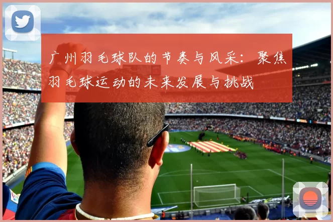 广州羽毛球队的节奏与风采：聚焦羽毛球运动的未来发展与挑战
