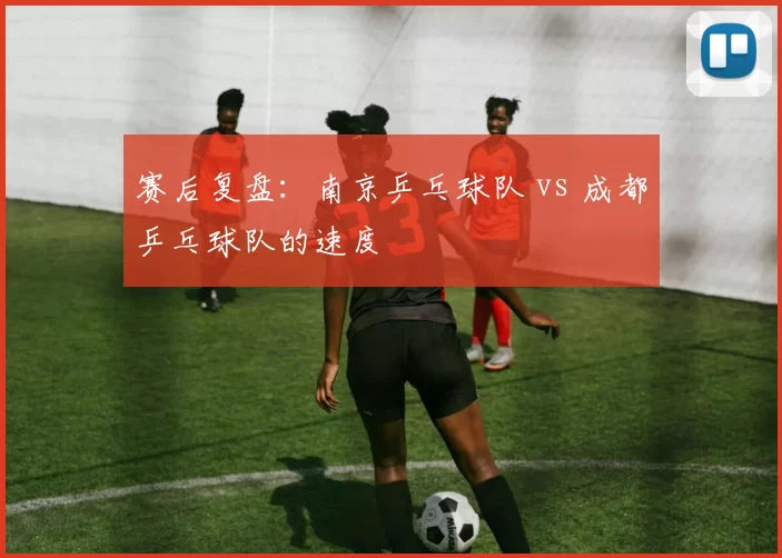 赛后复盘：南京乒乓球队 vs 成都乒乓球队的速度