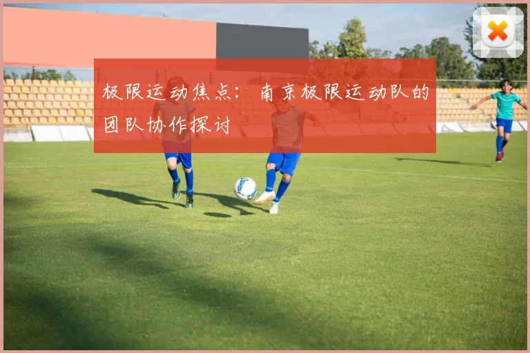 极限运动焦点：南京极限运动队的团队协作探讨